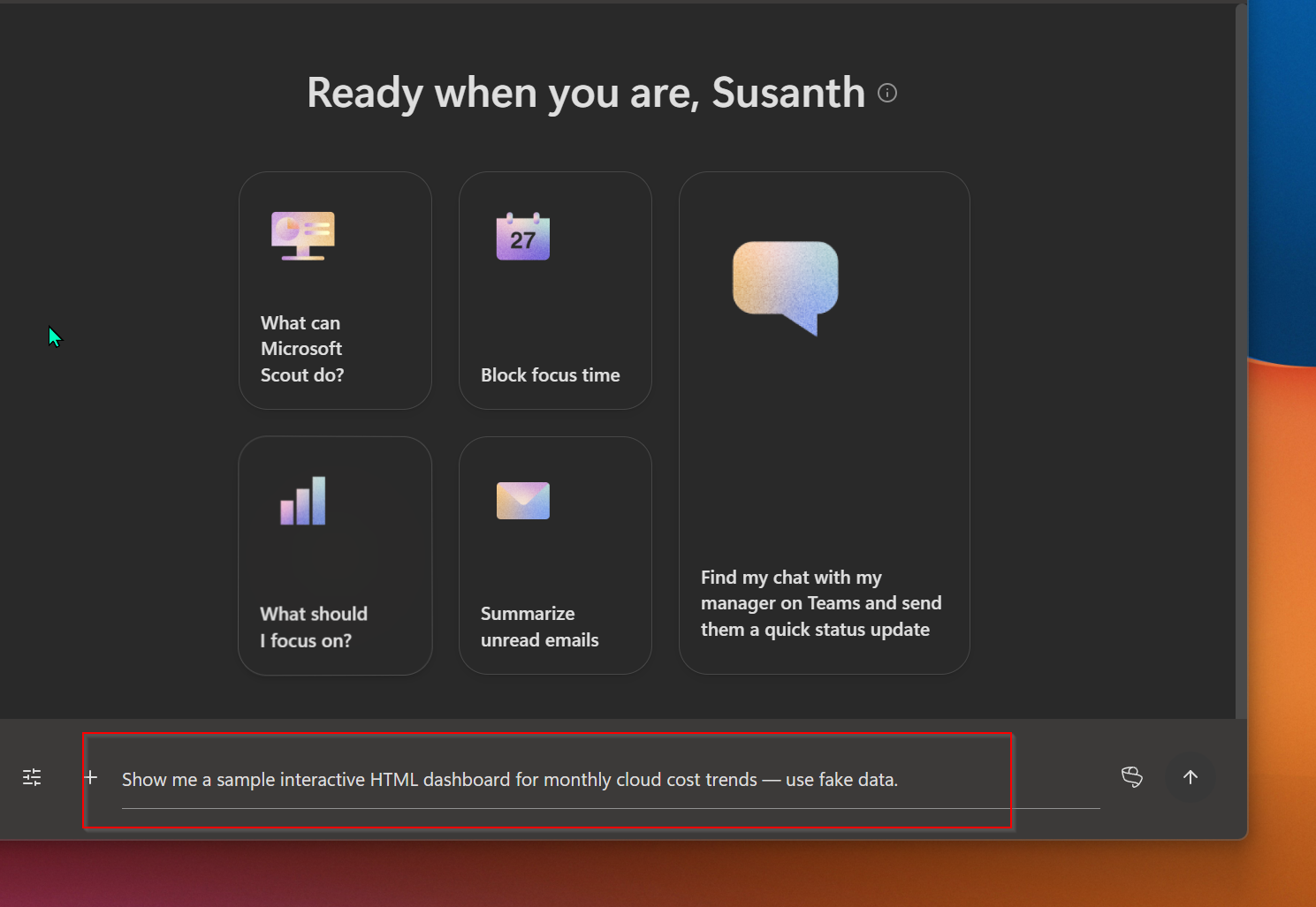 Microsoft Scout's main window in dark mode, with the greeting 'Ready when you are, Susanth' across the top, five visible prompt-suggestion cards in a grid below (What can Microsoft Scout do?, Block focus time, What should I focus on?, Summarize unread emails, and a wider Find my chat with my manager on Teams and send them a quick status update card), and the prompt input box at the bottom highlighted in red containing the text 'Show me a sample interactive HTML dashboard for monthly cloud cost trends — use fake data.'